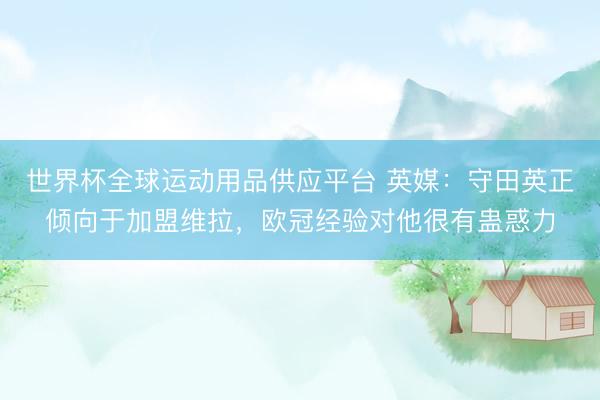 世界杯全球运动用品供应平台 英媒：守田英正倾向于加盟维拉，欧冠经验对他很有蛊惑力