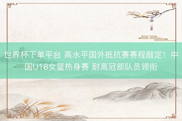 世界杯下单平台 高水平国外抵抗赛赛程敲定！中国U18女篮热身赛 耐高冠部队员领衔
