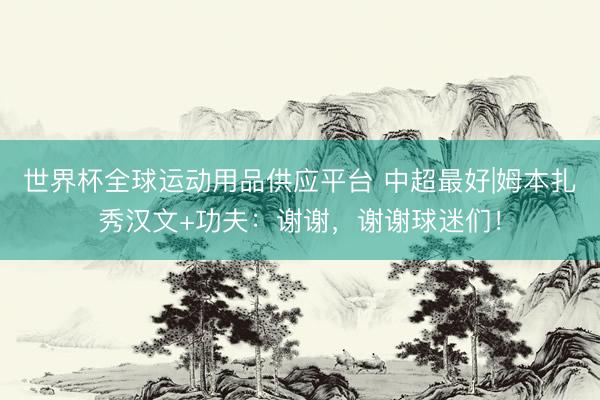 世界杯全球运动用品供应平台 中超最好|姆本扎秀汉文+功夫：谢谢，谢谢球迷们！