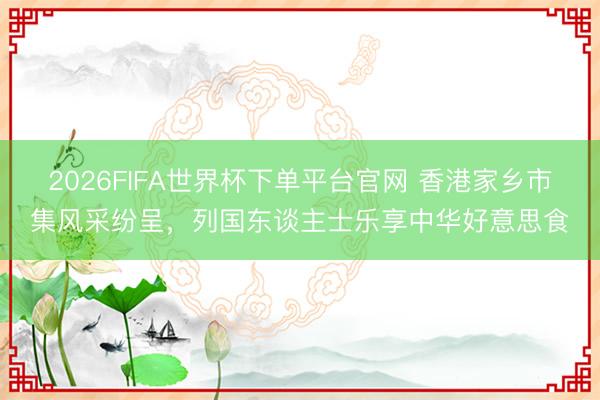 2026FIFA世界杯下单平台官网 香港家乡市集风采纷呈，列国东谈主士乐享中华好意思食