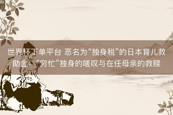世界杯下单平台 恶名为“独身税”的日本育儿救助金：“穷忙”独身的嗟叹与在任母亲的救赎