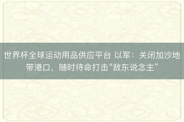 世界杯全球运动用品供应平台 以军：关闭加沙地带港口，随时待命打击“敌东说念主”