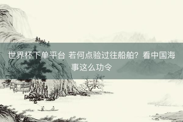 世界杯下单平台 若何点验过往船舶？看中国海事这么功令