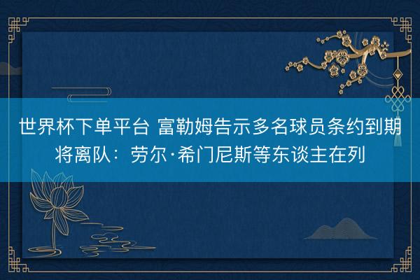 世界杯下单平台 富勒姆告示多名球员条约到期将离队:劳尔·希门尼斯等东谈主在列