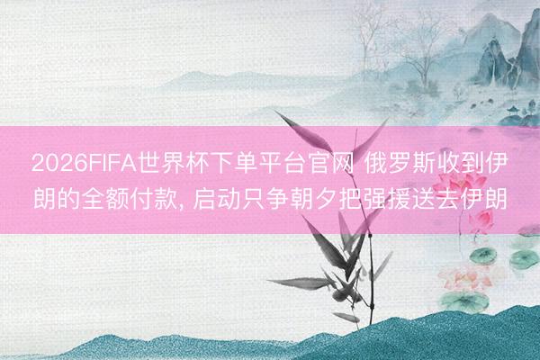 2026FIFA世界杯下单平台官网 俄罗斯收到伊朗的全额付款， 启动只争朝夕把强援送去伊朗