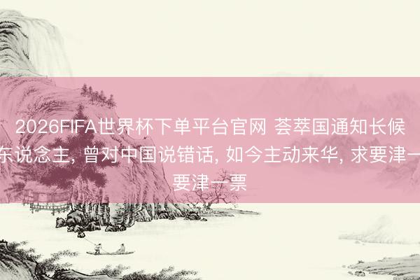 2026FIFA世界杯下单平台官网 荟萃国通知长候选东说念主， 曾对中国说错话， 如今主动来华， 求要津一票