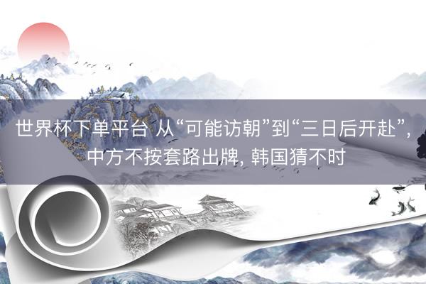 世界杯下单平台 从“可能访朝”到“三日后开赴”, 中方不按套路出牌, 韩国猜不时