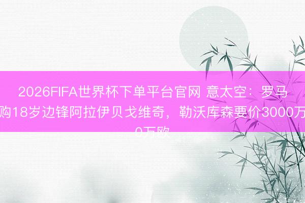 2026FIFA世界杯下单平台官网 意太空:罗马求购18岁边锋阿拉伊贝戈维奇,勒沃库森要价3000万欧