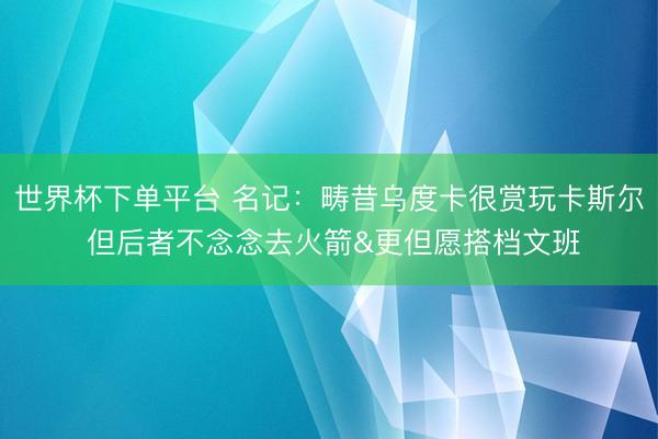 世界杯下单平台 名记：畴昔乌度卡很赏玩卡斯尔 但后者不念念去火箭&更但愿搭档文班
