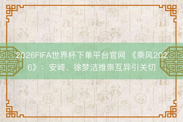 2026FIFA世界杯下单平台官网 《乘风2026》:安崎、徐梦洁推崇互异引关切