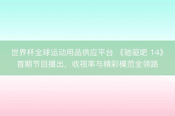 世界杯全球运动用品供应平台 《驰驱吧 14》首期节目播出，收视率与精彩模范全领路