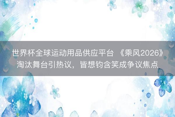 世界杯全球运动用品供应平台 《乘风2026》淘汰舞台引热议，皆想钧含笑成争议焦点