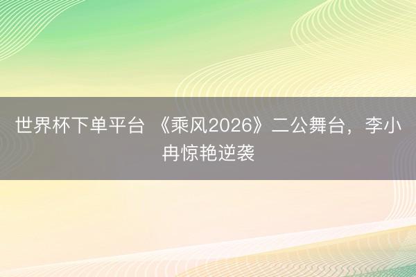 世界杯下单平台 《乘风2026》二公舞台,李小冉惊艳逆袭