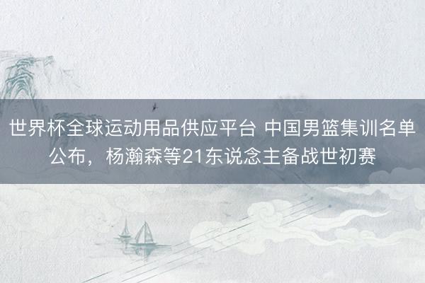 世界杯全球运动用品供应平台 中国男篮集训名单公布，杨瀚森等21东说念主备战世初赛