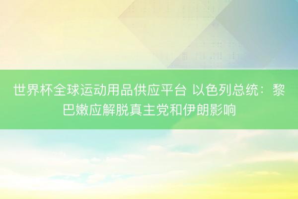 世界杯全球运动用品供应平台 以色列总统：黎巴嫩应解脱真主党和伊朗影响