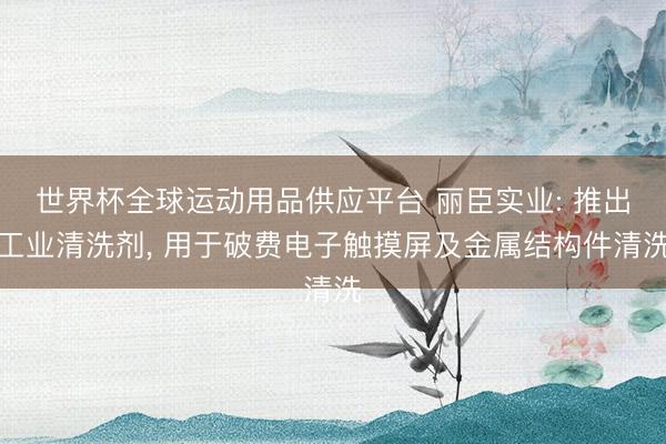 世界杯全球运动用品供应平台 丽臣实业: 推出工业清洗剂， 用于破费电子触摸屏及金属结构件清洗