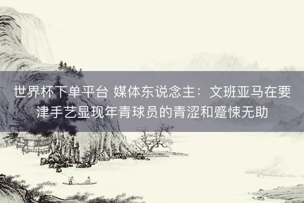 世界杯下单平台 媒体东说念主：文班亚马在要津手艺显现年青球员的青涩和蹙悚无助