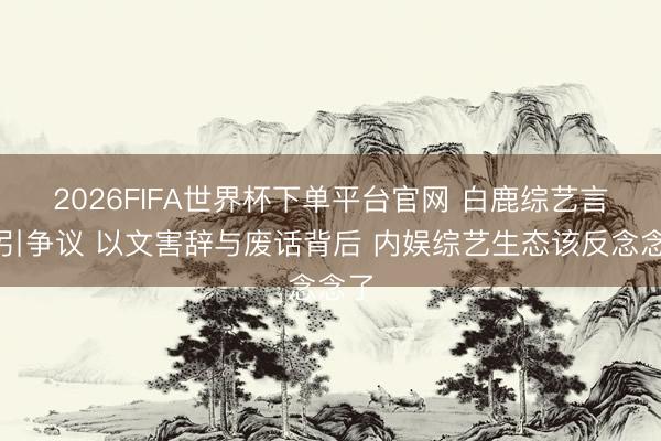 2026FIFA世界杯下单平台官网 白鹿综艺言论引争议 以文害辞与废话背后 内娱综艺生态该反念念了