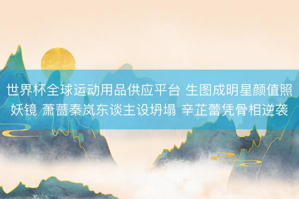世界杯全球运动用品供应平台 生图成明星颜值照妖镜 萧蔷秦岚东谈主设坍塌 辛芷蕾凭骨相逆袭