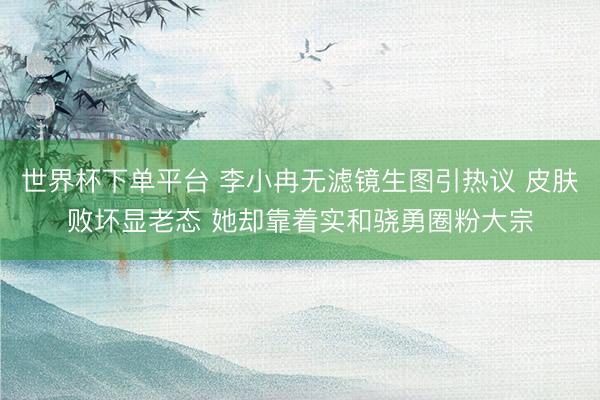 世界杯下单平台 李小冉无滤镜生图引热议 皮肤败坏显老态 她却靠着实和骁勇圈粉大宗