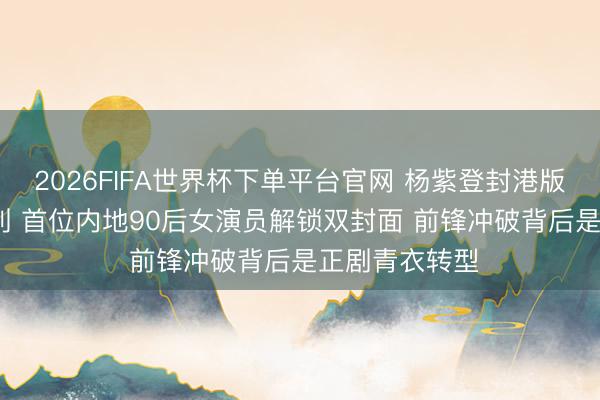 2026FIFA世界杯下单平台官网 杨紫登封港版VOGUE开年刊 首位内地90后女演员解锁双封面 前锋冲破背后是正剧青衣转型