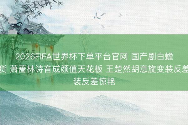 2026FIFA世界杯下单平台官网 国产剧白蟾光盘货 萧蔷林诗音成颜值天花板 王楚然胡意旋变装反差惊艳