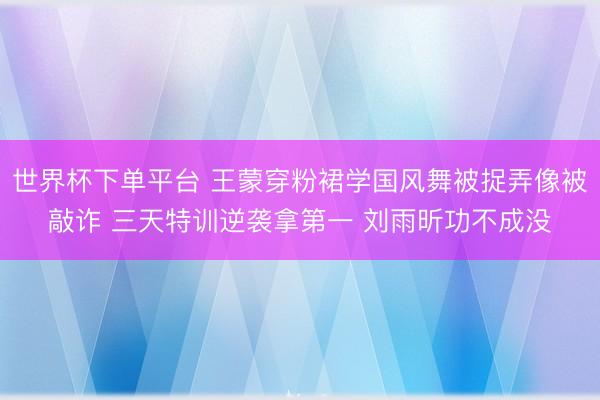 世界杯下单平台 王蒙穿粉裙学国风舞被捉弄像被敲诈 三天特训逆袭拿第一 刘雨昕功不成没
