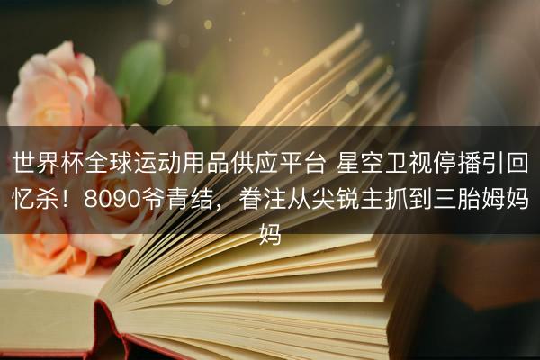 世界杯全球运动用品供应平台 星空卫视停播引回忆杀！8090爷青结，眷注从尖锐主抓到三胎姆妈