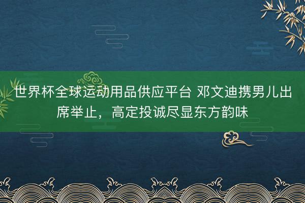 世界杯全球运动用品供应平台 邓文迪携男儿出席举止，高定投诚尽显东方韵味