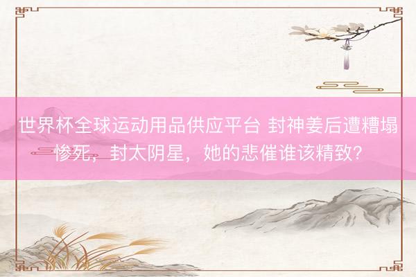 世界杯全球运动用品供应平台 封神姜后遭糟塌惨死，封太阴星，她的悲催谁该精致？