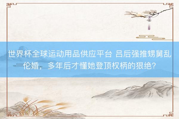 世界杯全球运动用品供应平台 吕后强推甥舅乱伦婚，多年后才懂她登顶权柄的狠绝？