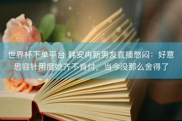 世界杯下单平台 韩安冉新男友直播憋闷：好意思容针用度她齐不肯付，当今没那么舍得了