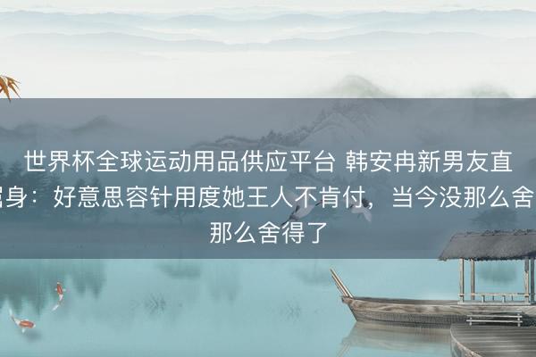 世界杯全球运动用品供应平台 韩安冉新男友直播屈身：好意思容针用度她王人不肯付，当今没那么舍得了