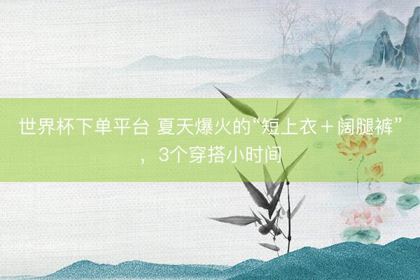世界杯下单平台 夏天爆火的“短上衣＋阔腿裤”，3个穿搭小时间