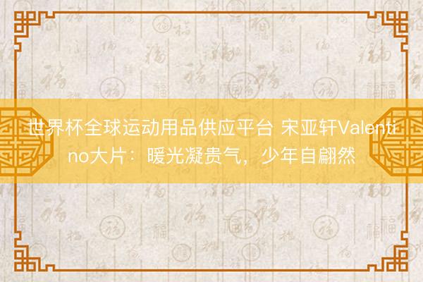 世界杯全球运动用品供应平台 宋亚轩Valentino大片：暖光凝贵气，少年自翩然