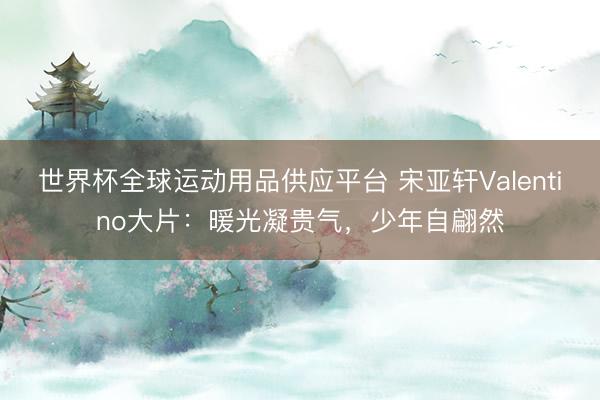 世界杯全球运动用品供应平台 宋亚轩Valentino大片：暖光凝贵气，少年自翩然