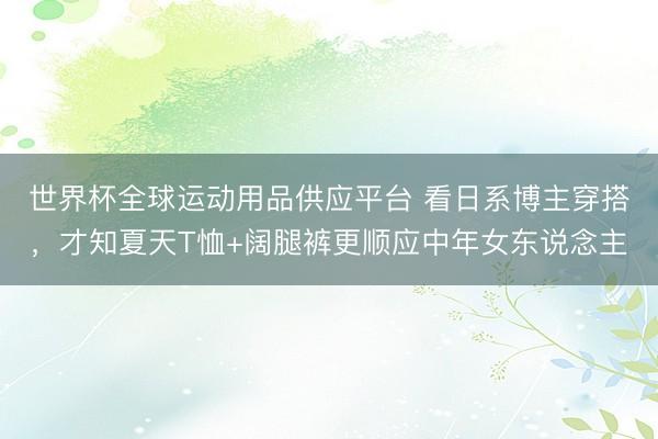 世界杯全球运动用品供应平台 看日系博主穿搭，才知夏天T恤+阔腿裤更顺应中年女东说念主