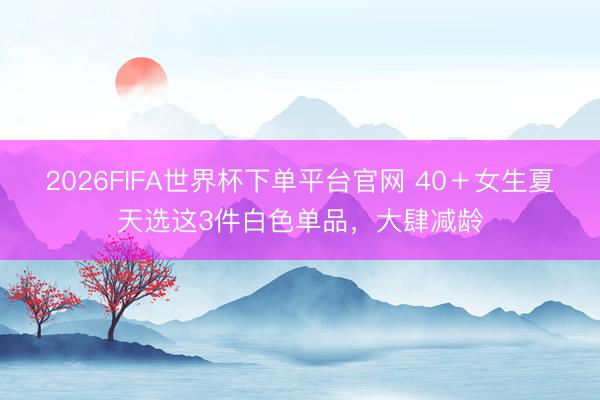 2026FIFA世界杯下单平台官网 40＋女生夏天选这3件白色单品，大肆减龄