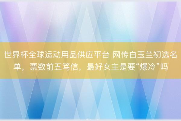 世界杯全球运动用品供应平台 网传白玉兰初选名单,票数前五笃信,最好女主是要“爆冷”吗
