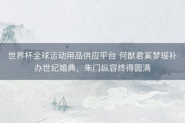 世界杯全球运动用品供应平台 何猷君奚梦瑶补办世纪婚典，朱门纵容终得圆满