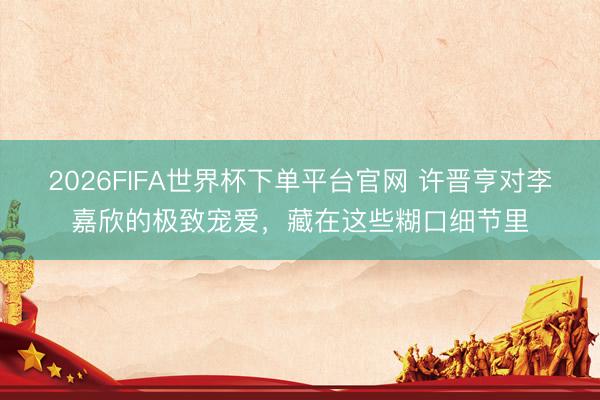 2026FIFA世界杯下单平台官网 许晋亨对李嘉欣的极致宠爱，藏在这些糊口细节里