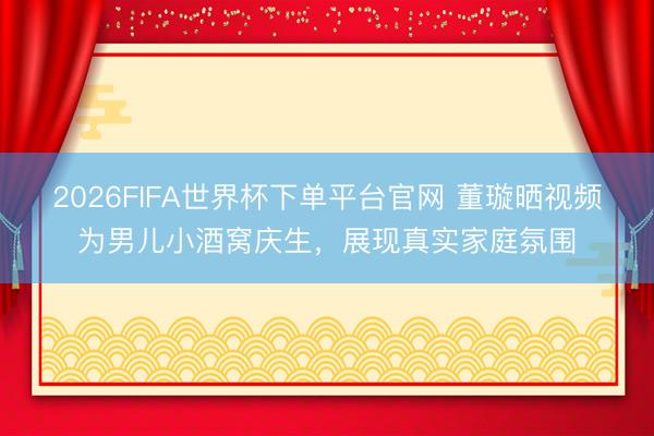 2026FIFA世界杯下单平台官网 董璇晒视频为男儿小酒窝庆生，展现真实家庭氛围