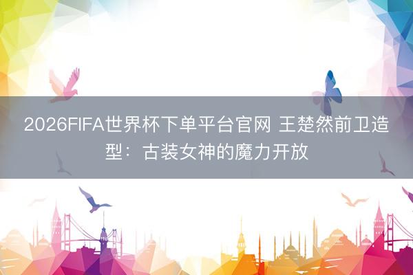 2026FIFA世界杯下单平台官网 王楚然前卫造型:古装女神的魔力开放