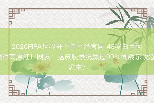 2026FIFA世界杯下单平台官网 43岁白百何素颜晒高原红!网友:这皮肤景况赢过99%同龄东说念主?