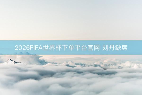 2026FIFA世界杯下单平台官网 刘丹缺席