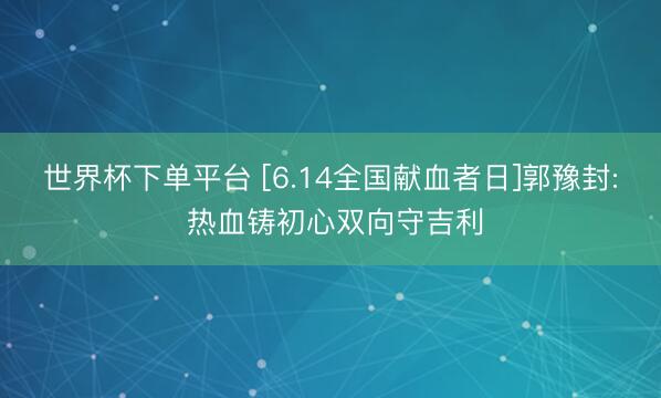 世界杯下单平台 [6.14全国献血者日]郭豫封: 热血铸初心双向守吉利