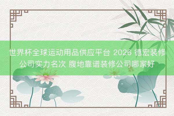 世界杯全球运动用品供应平台 2026 德宏装修公司实力名次 腹地靠谱装修公司哪家好