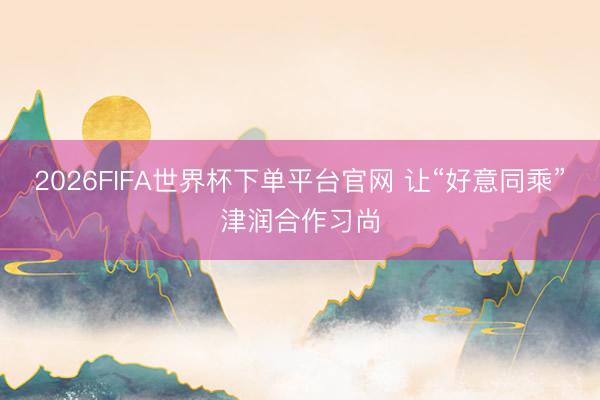 2026FIFA世界杯下单平台官网 让“好意同乘”津润合作习尚