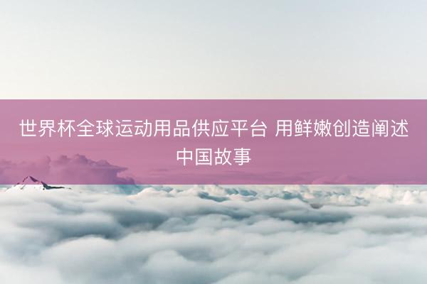 世界杯全球运动用品供应平台 用鲜嫩创造阐述中国故事