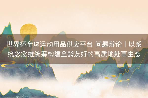 世界杯全球运动用品供应平台 问题辩论丨以系统念念维统筹构建全龄友好的高质地处事生态